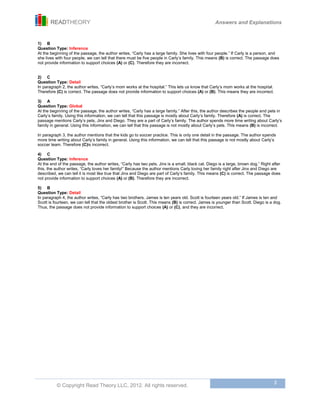 READTHEORY Answers and Explanations
© Copyright Read Theory LLC, 2012. All rights reserved.
3
1) B
Question Type: Inference
At the beginning of the passage, the author writes, “Carly has a large family. She lives with four people.” If Carly is a person, and
she lives with four people, we can tell that there must be five people in Carly’s family. This means (B) is correct. The passage does
not provide information to support choices (A) or (C). Therefore they are incorrect.
2) C
Question Type: Detail
In paragraph 2, the author writes, “Carly’s mom works at the hospital.” This lets us know that Carly’s mom works at the hospital.
Therefore (C) is correct. The passage does not provide information to support choices (A) or (B). This means they are incorrect.
3) A
Question Type: Global
At the beginning of the passage, the author writes, “Carly has a large family.” After this, the author describes the people and pets in
Carly’s family. Using this information, we can tell that this passage is mostly about Carly’s family. Therefore (A) is correct. The
passage mentions Carly’s pets, Jinx and Diego. They are a part of Carly’s family. The author spends more time writing about Carly’s
family in general. Using this information, we can tell that this passage is not mostly about Carly’s pets. This means (B) is incorrect.
In paragraph 3, the author mentions that the kids go to soccer practice. This is only one detail in the passage. The author spends
more time writing about Carly’s family in general. Using this information, we can tell that this passage is not mostly about Carly’s
soccer team. Therefore (C)is incorrect.
4) C
Question Type: Inference
At the end of the passage, the author writes, “Carly has two pets. Jinx is a small, black cat. Diego is a large, brown dog.” Right after
this, the author writes, “Carly loves her family!” Because the author mentions Carly loving her family right after Jinx and Diego are
described, we can tell it is most like true that Jinx and Diego are part of Carly’s family. This means (C) is correct. The passage does
not provide information to support choices (A) or (B). Therefore they are incorrect.
5) B
Question Type: Detail
In paragraph 4, the author writes, “Carly has two brothers. James is ten years old. Scott is fourteen years old.” If James is ten and
Scott is fourteen, we can tell that the oldest brother is Scott. This means (B) is correct. James is younger than Scott. Diego is a dog.
Thus, the passage does not provide information to support choices (A) or (C), and they are incorrect.
 