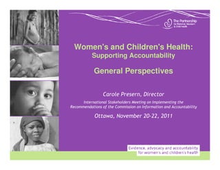 Women's and Children's Health:
           Supporting Accountability

            General Perspectives

                 Carole Presern, Director
      International Stakeholders Meeting on Implementing the
Recommendations of the Commission on Information and Accountability

            Ottawa, November 20-22, 2011
 