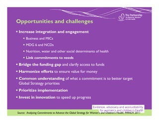 Opportunities and challenges
 Increase integration and engagement
       Business and MICs
       MDG 6 and NCDs
       Nutrition, water and other social determinants of health
       Link commitments to needs
 Bridge the funding gap and clarify access to funds
 Harmonize efforts to ensure value for money
 Common understanding of what a commitment is to better target
 Global Strategy priorities
 Prioritize implementation
 Invest in innovation to speed up progress


Source: Analyzing Commitments to Advance the Global Strategy for Women’s and Children’s Health. PMNCH 2011
 