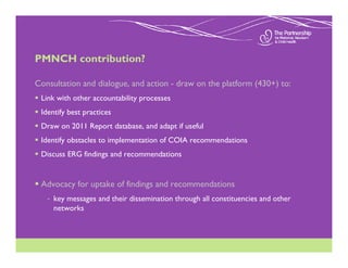 PMNCH contribution?

Consultation and dialogue, and action - draw on the platform (430+) to:
 Link with other accountability processes
 Identify best practices
 Draw on 2011 Report database, and adapt if useful
 Identify obstacles to implementation of COIA recommendations
 Discuss ERG findings and recommendations


 Advocacy for uptake of findings and recommendations
   - key messages and their dissemination through all constituencies and other
     networks
 
