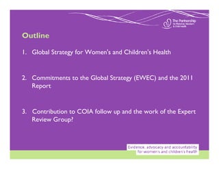 Outline

1. Global Strategy for Women's and Children's Health


2. Commitments to the Global Strategy (EWEC) and the 2011
   Report


3. Contribution to COIA follow up and the work of the Expert
   Review Group?
 