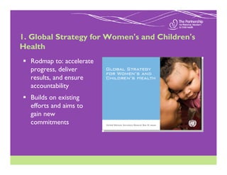 1. Global Strategy for Women's and Children's
Health
  Rodmap to: accelerate
  progress, deliver
  results, and ensure
  accountability
  Builds on existing
  efforts and aims to
  gain new
  commitments
 