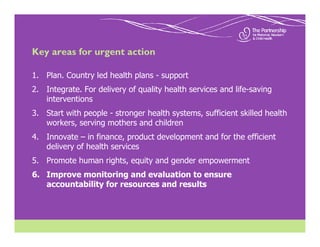 Key areas for urgent action

1. Plan. Country led health plans - support
2. Integrate. For delivery of quality health services and life-saving
   interventions
3. Start with people - stronger health systems, sufficient skilled health
   workers, serving mothers and children
4. Innovate – in finance, product development and for the efficient
   delivery of health services
5. Promote human rights, equity and gender empowerment
6. Improve monitoring and evaluation to ensure
   accountability for resources and results
 