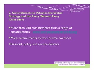 2. Commitments to Advance the Global
Strategy and the Every Woman Every
Child effort

 More than 200 commitments from a range of
 constituencies - www.everywomaneverychild.org
 Most commitments by low-income countries
 Financial, policy and service delivery
 