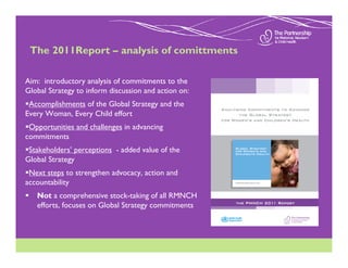 The 2011Report – analysis of comittments

Aim: introductory analysis of commitments to the
Global Strategy to inform discussion and action on:
 Accomplishments of the Global Strategy and the
Every Woman, Every Child effort
 Opportunities and challenges in advancing
commitments
 Stakeholders’ perceptions - added value of the
Global Strategy
 Next steps to strengthen advocacy, action and
accountability
   Not a comprehensive stock-taking of all RMNCH
   efforts, focuses on Global Strategy commitments
 