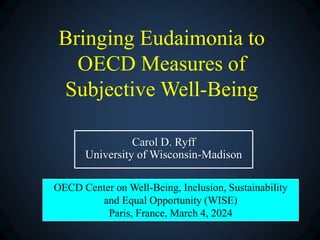 Bringing Eudaimonia to
OECD Measures of
Subjective Well-Being
Carol D. Ryff
University of Wisconsin-Madison
OECD Center on Well-Being, Inclusion, Sustainability
and Equal Opportunity (WISE)
Paris, France, March 4, 2024
 