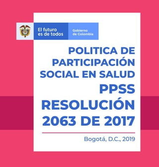 POLITICA DE
PARTICIPACIÓN
SOCIAL EN SALUD
PPSS
RESOLUCIÓN
2063 DE 2017
Bogotá, D.C., 2019
 