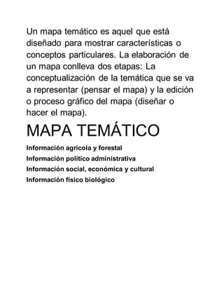Un mapa temático es aquel que está
diseñado para mostrar características o
conceptos particulares. La elaboración de
un mapa conlleva dos etapas: La
conceptualización de la temática que se va
a representar (pensar el mapa) y la edición
o proceso gráfico del mapa (diseñar o
hacer el mapa).
MAPA TEMÁTICO
Información agrícola y forestal
Información político administrativa
Información social, económica y cultural
Información físico biológico
 