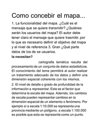 Como concebir el mapa...
1. La funcionalidad del mapa. ¿Cuál es el
mensaje que se quiere transmitir? ¿Quiénes
serán los usuarios del mapa? El autor debe
tener claro el mensaje que quiere trasmitir, por
lo que es necesario definir el objetivo del mapa
y el nivel de referencia 3. Gran ¿Qué parte
datos de los de se usuarios.
la necesitan?
cartografía temática resulta del
procesamiento de un conjunto de datos estadísticos.
El conocimiento del tema permitirá al autor realizar
un tratamiento adecuado de los datos y definir una
dimensión espacial coherente con los mismos.
2. El nivel de detalle o grado de profundidad de la
información a representar. Este es el factor que
determina la escala del mapa. Además, los cambios
de escala pueden representar cambios en la
dimensión espacial de un elemento o fenómeno. Por
ejemplo si a escala 1:10.000 se representa una
provincia mediante un polígono, a escala 1:100.000
es posible que esta se represente como un punto.
 
