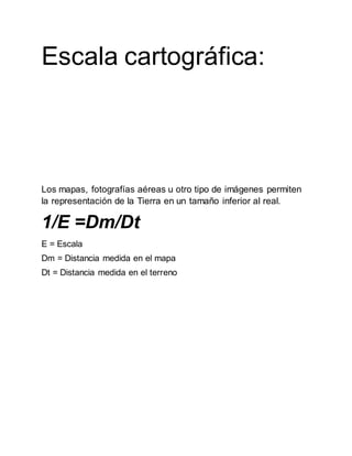 Escala cartográfica:
La escala cartográfica es la relación entre las dimensiones de los
objetos en el mapa y en el terreno.
La utilidad se basa en la relación entre el tamaño de los
elementos del mapa o imagen y su tamaño real; esta relación se
denomina escala.
La escala funciona como conexión entre el mapa y la realidad,
por eso se dice que mapa es “una representación gráfica a
escala”.
Los mapas, fotografías aéreas u otro tipo de imágenes permiten
la representación de la Tierra en un tamaño inferior al real.
1/E =Dm/Dt
E = Escala
Dm = Distancia medida en el mapa
Dt = Distancia medida en el terreno
 