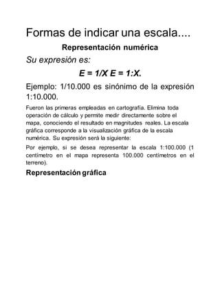 Formas de indicar una escala....
Representación numérica
Su expresión es:
E = 1/X E = 1:X.
Ejemplo: 1/10.000 es sinónimo de la expresión
1:10.000.
Fueron las primeras empleadas en cartografía. Elimina toda
operación de cálculo y permite medir directamente sobre el
mapa, conociendo el resultado en magnitudes reales. La escala
gráfica corresponde a la visualización gráfica de la escala
numérica. Su expresión será la siguiente:
Por ejemplo, si se desea representar la escala 1:100.000 (1
centímetro en el mapa representa 100.000 centímetros en el
terreno).
Representación gráfica
 