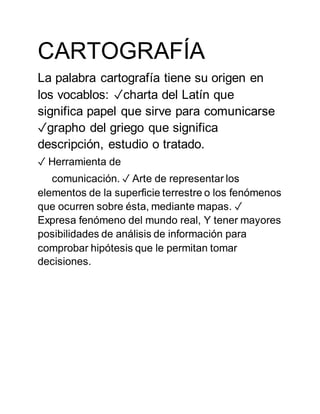 CARTOGRAFÍA
La palabra cartografía tiene su origen en
los vocablos: ✓charta del Latín que
significa papel que sirve para comunicarse
✓grapho del griego que significa
descripción, estudio o tratado.
✓ Herramienta de
comunicación. ✓ Arte de representar los
elementos de la superficie terrestre o los fenómenos
que ocurren sobre ésta, mediante mapas. ✓
Expresa fenómeno del mundo real, Y tener mayores
posibilidades de análisis de información para
comprobar hipótesis que le permitan tomar
decisiones.
 