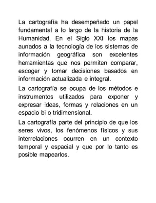 La cartografía ha desempeñado un papel
fundamental a lo largo de la historia de la
Humanidad. En el Siglo XXI los mapas
aunados a la tecnología de los sistemas de
información geográfica son excelentes
herramientas que nos permiten comparar,
escoger y tomar decisiones basados en
información actualizada e integral.
La cartografía se ocupa de los métodos e
instrumentos utilizados para exponer y
expresar ideas, formas y relaciones en un
espacio bi o tridimensional.
La cartografía parte del principio de que los
seres vivos, los fenómenos físicos y sus
interrelaciones ocurren en un contexto
temporal y espacial y que por lo tanto es
posible mapearlos.
 
