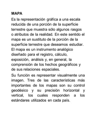 MAPA
Es la representación gráfica a una escala
reducida de una porción de la superficie
terrestre que muestra sólo algunos rasgos
o atributos de la realidad. En este sentido el
mapa es un sustituto de la porción de la
superficie terrestre que deseamos estudiar.
El mapa es un instrumento analógico
diseñado para el registro, cálculo,
exposición, análisis y, en general, la
comprensión de los hechos geográficos y
de sus relaciones espaciales.
Su función es representar visualmente una
imagen. Tres de las características más
importantes de los mapas son su control
geodésico y su precisión horizontal y
vertical, los cuales responden a los
estándares utilizados en cada país.
 