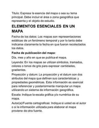 Titulo: Expresa la esencia del mapa o sea su tema
principal. Debe incluir el área o zona geográfica que
representa y el objeto de estudio.
ELEMENTOS ESENCIALES EN UN
MAPA
Fecha de los datos: Los mapas son representaciones
estáticas de un fenómeno temporal y por lo tanto debe
indicarse claramente la fecha en que fueron recolectados
los datos.
Fecha de publicación del mapa:
Día, mes y año en que se publica el mapa.
Leyenda: En los mapas se utilizan símbolos, tramados,
colores o tonos de gris para expresar cantidades,
gradientes.
Proyección y datum: La proyección y el datum son dos
atributos del mapa que definen sus características y
propiedades geométricas. Esta información es esencial
para referenciar y posteriormente manipular un mapa
utilizando un sistema de información geográfica.
Escala: Indique la escala gráfica y/o numérica de su
mapa.
Autor(a)/Fuente cartograficas: Indique si usted es el autor
o si la información utilizada para elaborar el mapa
proviene de otra fuente.
 