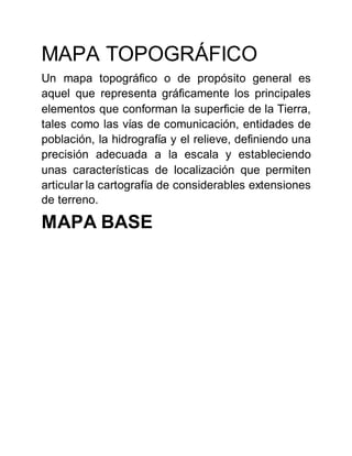 MAPA TOPOGRÁFICO
Un mapa topográfico o de propósito general es
aquel que representa gráficamente los principales
elementos que conforman la superficie de la Tierra,
tales como las vías de comunicación, entidades de
población, la hidrografía y el relieve, definiendo una
precisión adecuada a la escala y estableciendo
unas características de localización que permiten
articular la cartografía de considerables extensiones
de terreno.
MAPA BASE
 