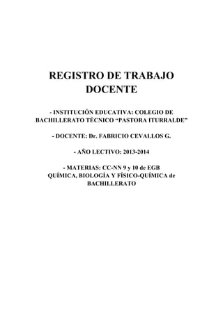 REGISTRO DE TRABAJO
DOCENTE
- INSTITUCIÓN EDUCATIVA: COLEGIO DE
BACHILLERATO TÉCNICO “PASTORA ITURRALDE”
- DOCENTE: Dr. FABRICIO CEVALLOS G.
- AÑO LECTIVO: 2013-2014
- MATERIAS: CC-NN 9 y 10 de EGB
QUÍMICA, BIOLOGÍA Y FÍSICO-QUÍMICA de
BACHILLERATO
 