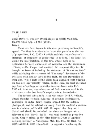 1
CASE BRIEF
2
Case: Davis v. Wooster Orthopaedics & Sports Medicine,
Inc.193 Ohio App. 3d 581 (2011).
Issues
There are three issues in this case pertaining to Knapic’s
appeal. The first is a substantive issue that pertains to the law
of proposition, R.C. 2317.43 which prohibits the defendant’s
statement of sympathy or condolence to be used. This issue lies
within the interpretation of this law, where there is no
distinction between expression of sympathy and the admissions
of fault, as Dr. Kanpic had admitted full responsibility for. It
brought an issue of including the statement of “it was my fault”
while excluding the statement of “I’m sorry.” Seventeen of the
36 states with similar laws allows fault, but not expression of
sympathy, while eight of the states have excluded both because
the two are inadvertently related. In this case, the trial excluded
any form of apology or sympathy in accordance with R.C.
2317.43, however, any admission of fault was was used in the
trial court as the law doesn’t require this to be excluded.
The second substantive issue was under Evid.R. 403(A),
which excludes relevant evidence on grounds of prejudice,
confusion, or undue delay. Knapic argued that the autopsy
photograph and the related testimony from the medical examiner
was in violation of Evid.R. 403. He argued that they were
biased and should be excluded, but since the images were
relevant to Mrs. Davis’ death it was used in trail as probative
value. Knapic brings up the Fifth District Court of Appeals’
decision in Hiner v. Nationwide Mut. Ins. Co., 5th Dist. No.
2005CA00034, 2005-Ohio-6660, in support of excluding the
 