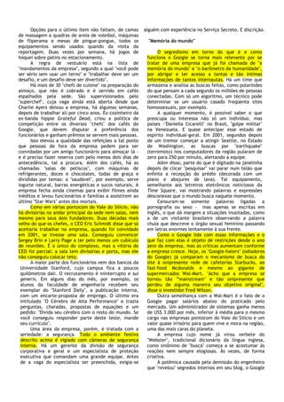 Opções para o último item não faltam, de camas       alguém com experiência no Serviço Secreto. E discrição.
de massagem a quadras de areia de voleibol, máquinas
de fliperama e mesas de pingue-pongue, todos os              "Memória do mundo"
equipamentos sendo usados quando da visita da
reportagem. Duas vezes por semana, há jogos de                   O segredismo em torno do que é e como
hóquei sobre patins no estacionamento.                      funciona o Google se torna mais relevante por se
      A regra de vestuário está na lista de                 tratar de uma empresa que já foi chamada de "a
"mandamentos da empresa", segundo a qual "você pode         memória do mundo" e "o barômetro da humanidade",
ser sério sem usar um terno" e "trabalhar deve ser um       por abrigar e ter acesso a tantas e tão íntimas
desafio, e um desafio deve ser divertido".                  informações de tantos internautas. Há um time que
      Há mais de 30 "chefs de cuisine" na preparação do     armazena e analisa as buscas feitas, como polaróides
almoço, que não é cobrado e é servido em cafés              do que pensam a cada segundo os milhões de pessoas
espalhados pela sede. São supervisionados pelo              conectadas. Com só um algoritmo, um técnico pode
"superchef", cuja vaga ainda está aberta desde que          determinar se um usuário casado freqüenta sites
Charlie Ayers deixou a empresa, há algumas semanas,         homossexuais, por exemplo.
depois de trabalhar ali por cinco anos. Ex-cozinheiro da         A qualquer momento, é possível saber o que
ex-banda hippie Grateful Dead, criou a política de          preocupa ou interessa não só um indivíduo, mas
competição entre os diversos "chefs" dos cafés do           países -"Daniella Cicarelli" no Brasil, "golpe militar"
Google, que devem disputar a preferência dos                na Venezuela. E quase antecipar esse estado de
funcionários e ganham prêmios se servem mais pessoas.       espírito individual-geral. Em 2001, segundos depois
      Isso elevou a qualidade das refeições a tal ponto     de um tremor começar a atingir Seattle, no Estado
que pessoas de fora da empresa pedem para ser               de Washington, as buscas por "earthquake"
convidadas por um amigo funcionário para almoçar lá -       (terremoto) nos computadores da região pularam de
e é preciso fazer reserva com pelo menos dois dias de       zero para 250 por minuto, alertando a equipe.
antecedência, tal a procura. Além dos cafés, há as               Além disso, parte do que é digitado na janelinha
chamadas "salas de petiscos", com máquinas de               depois de clicar "pesquisar" vai parar num telão que
refrigerantes, doces e chocolates, todas de graça e         enfeita a recepção do prédio (decorada com um
divididas por temas: a "saudável", por exemplo, serve       piano e abajures de lava). Tal equipamento,
iogurte natural, barras energéticas e sucos naturais. A     semelhante aos letreiros eletrônicos noticiosos da
empresa fecha ainda cinemas para exibir filmes ainda        Time Square, vai mostrando palavras e expressões
inéditos e levou funcionários e famílias a assistirem ao    desconexas que o mundo busca naquele momento.
último "Star Wars" antes dos mortais.                            Censuram-se somente palavras ligadas a
      Como em várias pontocom do Vale do Silício, não       pornografia ou sexo - mas apenas se escritas em
há divisórias no andar principal da sede nem salas, nem     inglês, o que dá margem a situações inusitadas, como
mesmo para seus dois fundadores. Duas décadas mais          a de um visitante brasileiro observando a palavra
velho do que os chefes, o CEO Eric Schmidt disse que só     chula que descreve o órgão sexual feminino passando
aceitaria trabalhar na empresa, quando foi convidado        em letras enormes lentamente à sua frente.
em 2001, se tivesse uma sala. Conseguiu convencer                Como o Google lida com essas informações e o
Sergey Brin e Larry Page a ter pelo menos um cubículo       que faz com elas é objeto de restrições desde o ano
de reuniões. É o único do complexo, mas a vitória do        zero da empresa, mas as críticas aumentam conforme
CEO foi parcial: a sala tem divisórias e porta, mas ele     a empresa cresce. Hoje, os "Google-haters" (odiadores
não conseguiu colocar teto.                                 do Google) já comparam o mecanismo de busca do
      A maior parte dos funcionários vem dos bancos da      site à onipresente rede de cafeterias Starbucks, ao
 Universidade Stanford, cujo campus fica a poucos           fast-food Mcdonalds e mesmo ao gigante de
 quilômetros dali. O recrutamento é ininterrupto e sui      supermercados Wal-Mart. "Acho que a empresa se
 generis. Em alguns dias do mês, por exemplo, os            tornou tão ”mainstream" e tão onipresente que
 alunos da faculdade de engenharia recebem seu              perdeu de alguma maneira seu objetivo original",
 exemplar do "Stanford Daily", a publicação interna,        disse o investidor Fred Wilson.
 com um encarte-proposta de emprego. O último era                Outra semelhança com a Wal-Mart é o fato de o
 intitulado "O Cérebro de Alta Performance" e trazia        Google pagar salários abaixo do praticado pelo
 perguntas, charadas, propostas de equações e um            mercado. Um administrador de sistemas ganha menos
 pedido: "Divida seu cérebro com o resto do mundo. Se       de US$ 3.000 por mês, inferior à média para o mesmo
 você conseguiu responder parte deste teste, mande          cargo nas empresas pontocom do Vale do Silício e um
 seu currículo".                                            valor quase irrisório para quem vive e mora na região,
      Uma área da empresa, porém, é tratada com a           uma das mais caras do planeta.
 seriedade: a segurança. Todo o ambiente festivo                 A empresa cujo nome já virou verbete do
 descrito acima é vigiado com câmeras de segurança          "Webster", tradicional dicionário da língua inglesa,
 interna. Há um gerente da divisão de segurança             como sinônimo de "busca" começa a se acostumar às
 corporativa e geral e um especialista de proteção          reações nem sempre elogiosas. Às vezes, de forma
 executiva que comandam uma grande equipe. Antes            criativa.
 de a vaga do especialista ser preenchida, exigia-se             À polêmica causada pela demissão do engenheiro
                                                            que "revelou" segredos internos em seu blog, o Google
 