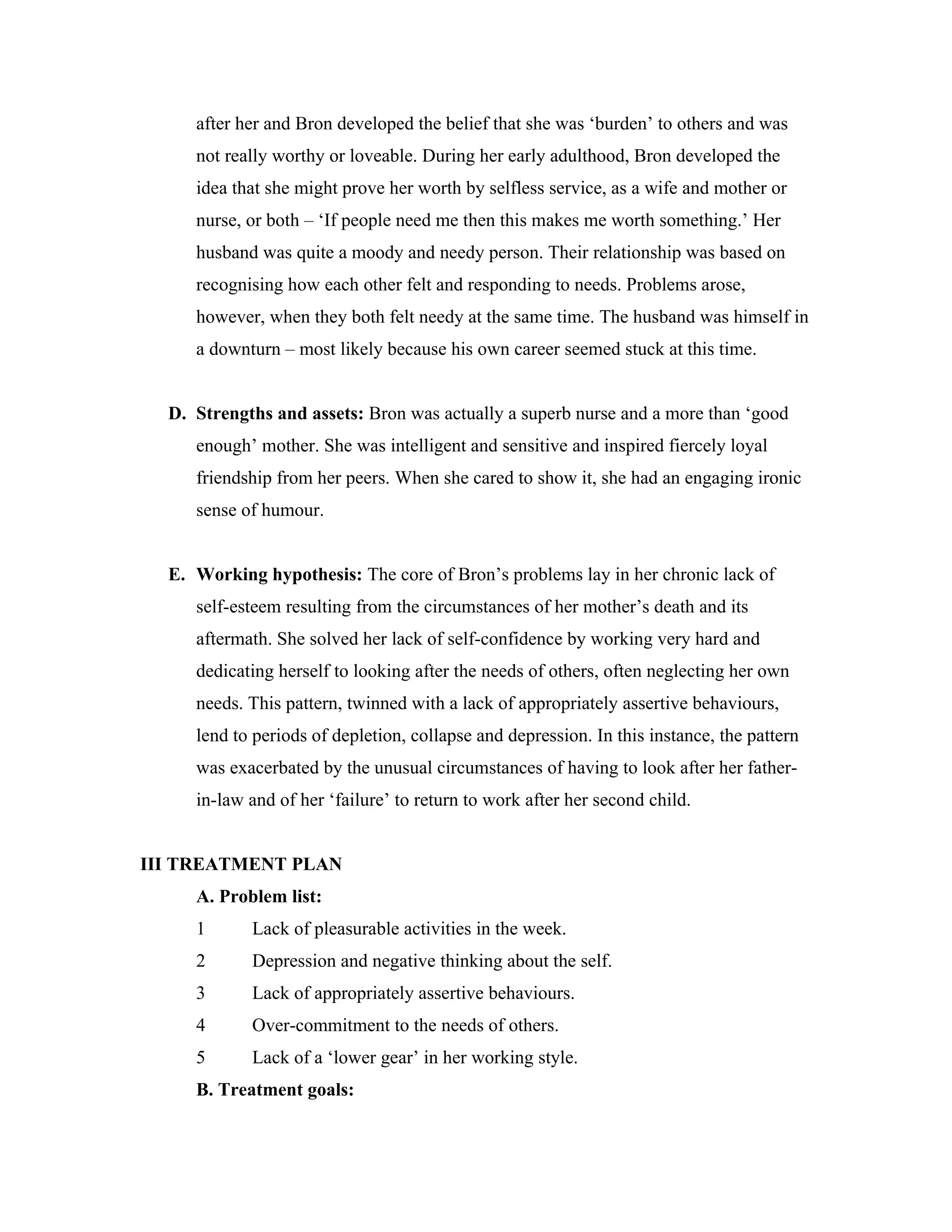 after her and Bron developed the belief that she was ‘burden’ to others and was 
not really worthy or loveable. During her early adulthood, Bron developed the 
idea that she might prove her worth by selfless service, as a wife and mother or 
nurse, or both – ‘If people need me then this makes me worth something.’ Her 
husband was quite a moody and needy person. Their relationship was based on 
recognising how each other felt and responding to needs. Problems arose, 
however, when they both felt needy at the same time. The husband was himself in 
a downturn – most likely because his own career seemed stuck at this time. 
D. Strengths and assets: Bron was actually a superb nurse and a more than ‘good 
enough’ mother. She was intelligent and sensitive and inspired fiercely loyal 
friendship from her peers. When she cared to show it, she had an engaging ironic 
sense of humour. 
E. Working hypothesis: The core of Bron’s problems lay in her chronic lack of 
self-esteem resulting from the circumstances of her mother’s death and its 
aftermath. She solved her lack of self-confidence by working very hard and 
dedicating herself to looking after the needs of others, often neglecting her own 
needs. This pattern, twinned with a lack of appropriately assertive behaviours, 
lend to periods of depletion, collapse and depression. In this instance, the pattern 
was exacerbated by the unusual circumstances of having to look after her father-in- 
law and of her ‘failure’ to return to work after her second child. 
III TREATMENT PLAN 
A. Problem list: 
1 Lack of pleasurable activities in the week. 
2 Depression and negative thinking about the self. 
3 Lack of appropriately assertive behaviours. 
4 Over-commitment to the needs of others. 
5 Lack of a ‘lower gear’ in her working style. 
B. Treatment goals: 
 
