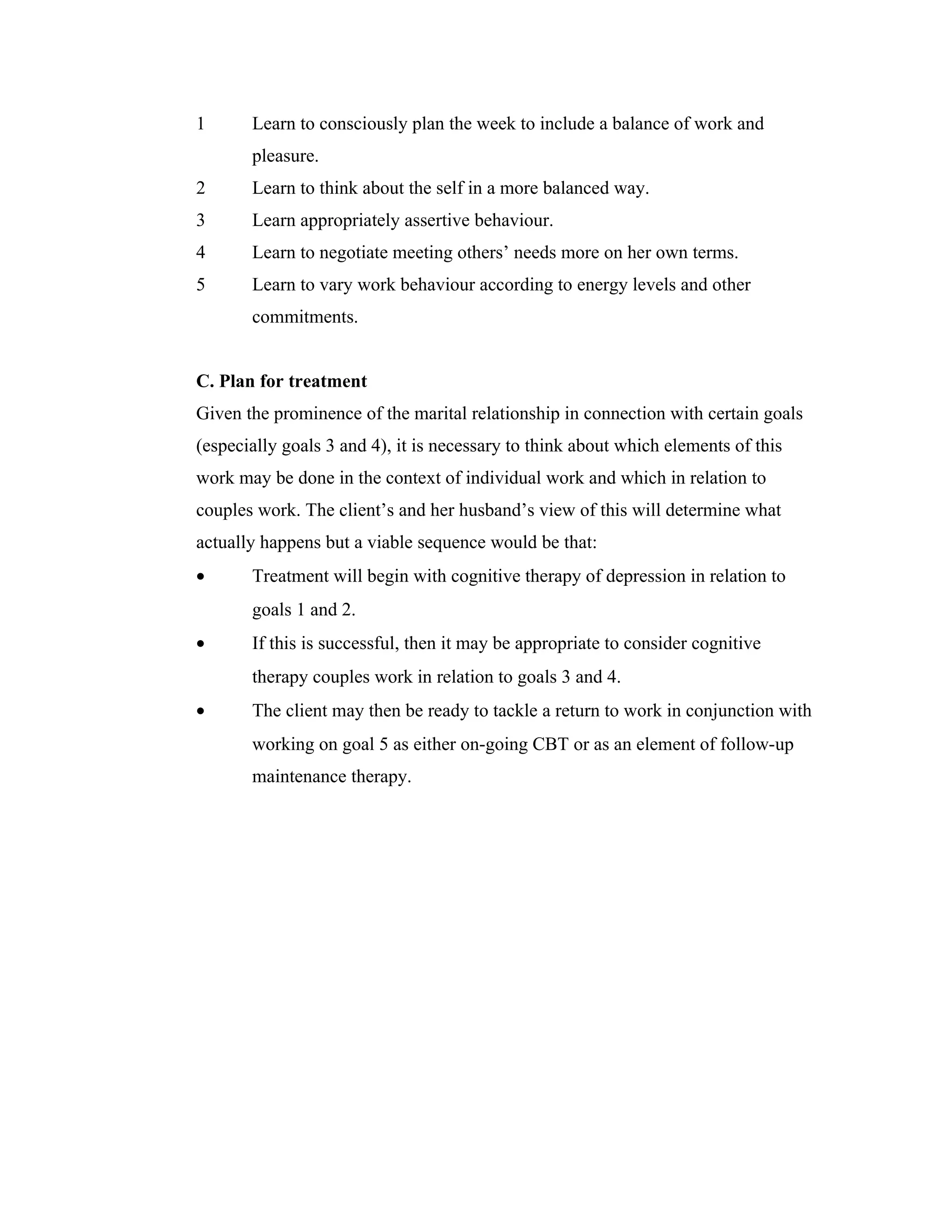 1 Learn to consciously plan the week to include a balance of work and 
pleasure. 
2 Learn to think about the self in a more balanced way. 
3 Learn appropriately assertive behaviour. 
4 Learn to negotiate meeting others’ needs more on her own terms. 
5 Learn to vary work behaviour according to energy levels and other 
commitments. 
C. Plan for treatment 
Given the prominence of the marital relationship in connection with certain goals 
(especially goals 3 and 4), it is necessary to think about which elements of this 
work may be done in the context of individual work and which in relation to 
couples work. The client’s and her husband’s view of this will determine what 
actually happens but a viable sequence would be that: 
· Treatment will begin with cognitive therapy of depression in relation to 
goals 1 and 2. 
· If this is successful, then it may be appropriate to consider cognitive 
therapy couples work in relation to goals 3 and 4. 
· The client may then be ready to tackle a return to work in conjunction with 
working on goal 5 as either on-going CBT or as an element of follow-up 
maintenance therapy. 
