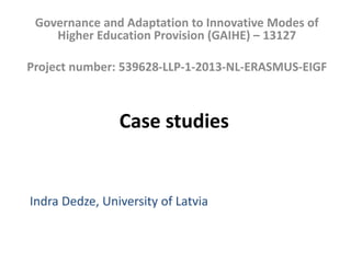 Case studies
Governance and Adaptation to Innovative Modes of
Higher Education Provision (GAIHE) – 13127
Project number: 539628-LLP-1-2013-NL-ERASMUS-EIGF
Indra Dedze, University of Latvia
 