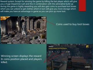 Reward system: Except for winning the game by killing the last player which will give
you a huge Dopamine rush and this in combination with the adrenaline build up
during the game is highly rewarding you will also gain coins to purchase loot boxes
which you can unlock to get clothes which in turn will give you more storage which
will make you have an advantage in game as you can pick up more loot.
Coins used to buy loot boxes
Winning screen displays the reward
In coins position placed and players
killed.
 