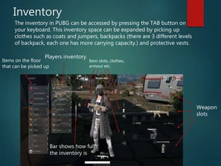 Inventory
The inventory in PUBG can be accessed by pressing the TAB button on
your keyboard. This inventory space can be expanded by picking up
clothes such as coats and jumpers, backpacks (there are 3 different levels
of backpack, each one has more carrying capacity.) and protective vests.
Weapon
slots
Items on the floor
that can be picked up
Players inventory
Item slots, clothes,
armour etc.
Bar shows how full
the inventory is
 