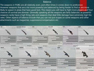 Balance
The weapons in PUBG are all relatively even, and often times it comes down to preference
However weapons that are a lot more powerful are balanced by being harder to find or are more
likely to spawn in areas that have good loot. This means you will have to fight more players and Your
chances of survival are slimmer. Generally speaking all the weapons are fairly balanced, as powerful
weapons rarely have a high firing rate and weapons that deal little damage have extremely high fire
rates. Other aspects of balance include that you can not put scopes on some weapons and other
attachments such as magazines, suppressors/compensators etc.
 