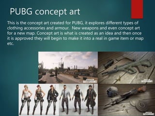 PUBG concept art
This is the concept art created for PUBG, it explores different types of
clothing accessories and armour. New weapons and even concept art
for a new map. Concept art is what is created as an idea and then once
it is approved they will begin to make it into a real in game item or map
etc.
 