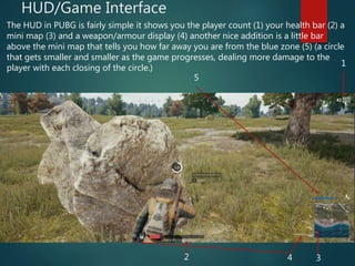 HUD/Game Interface
The HUD in PUBG is fairly simple it shows you the player count (1) your health bar (2) a
mini map (3) and a weapon/armour display (4) another nice addition is a little bar
above the mini map that tells you how far away you are from the blue zone (5) (a circle
that gets smaller and smaller as the game progresses, dealing more damage to the
player with each closing of the circle.)
1
2 34
5
 