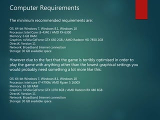 Computer Requirements
The minimum recommended requirements are:
OS: 64-bit Windows 7, Windows 8.1, Windows 10
Processor: Intel Core i3-4340 / AMD FX-6300
Memory: 6 GB RAM
Graphics: nVidia GeForce GTX 660 2GB / AMD Radeon HD 7850 2GB
DirectX: Version 11
Network: Broadband Internet connection
Storage: 30 GB available space
However due to the fact that the game is terribly optimised in order to
play the game with anything other than the lowest graphical settings you
would probably need something a lot more like this:
OS: 64-bit Windows 7, Windows 8.1, Windows 10
Processor: intel core i7-4790k/ AMD Ryzen 5 1600X
Memory: 16 GB RAM
Graphics: nVidia GeForce GTX 1070 8GB / AMD Radeon RX 480 8GB
DirectX: Version 11
Network: Broadband Internet connection
Storage: 30 GB available space
 