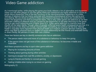 Video Game addiction
As I mentioned earlier, while playing the game your body releases a lot of adrenaline and dopamine
(when you kill other players or win the game) these two substances are highly addictive to quote an
article about dopamine ‘One of the key functions of the neurotransmitter dopamine is to create
feelings of pleasure that our brains associate with necessary physiological actions like eating and
procreating. We are driven to perform these vital functions because our brains are conditioned to
expect the dopamine rush that accompanies them.’ This is why video games are addictive as we then
associate a feeling of pleasure and joy (caused by the dopamine) so we keep returning to the game
trying to get more dopamine and a higher dose of it. Video game addiction is a serious issue and
should not be taken lightly. Though cases of people suffering severe health consequences are low, it is
still and issue as this does not include mental health, something we overlook all the time. Mental
health is arguably more important than physical health as it impacts a person decision making skills
which may lead to physical injury or neglect of social relationship be that friends and extended family
or direct family, life partners or even their own children.
These two factors are key to identify someone who has an addiction.
 The person needs more and more of a substance or behaviour to keep him going.
 If the person does not get more of the substance or behaviour, he becomes irritable and
miserable.
And these symptoms are key to spot video game addiction
 Playing for increasing amounts of time
 Thinking about gaming during other activities
 Gaming to escape from real-life problems, anxiety, or depression.
 Lying to friends and family to conceal gaming
 Feeling irritable when trying to cut down on gaming
Bibliography (1)
 