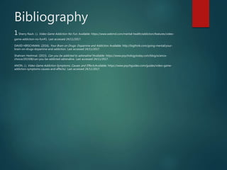 Bibliography
1Sherry Rauh. (.). Video Game Addiction No Fun. Available: https://www.webmd.com/mental-health/addiction/features/video-
game-addiction-no-fun#1. Last accessed 24/11/2017.
DAVID HIRSCHMAN. (2016). Your Brain on Drugs: Dopamine and Addiction. Available: http://bigthink.com/going-mental/your-
brain-on-drugs-dopamine-and-addiction. Last accessed 24/11/2017.
Shahram Heshmat. (2015). Can you be addicted to adrenaline?.Available: https://www.psychologytoday.com/blog/science-
choice/201508/can-you-be-addicted-adrenaline. Last accessed 24/11/2017.
ANON. (.). Video Game Addiction Symptoms, Causes and Effects.Available: https://www.psychguides.com/guides/video-game-
addiction-symptoms-causes-and-effects/. Last accessed 24/11/2017.
 