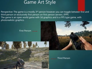 Game Art Style
Perspective: The game is a mostly 3rd person however you can toggle between first and
third person or exclusively first person on first person servers. (FPP)
The game is an open world game with 3d graphics and is a FPS type game, with
photorealistic graphics.
First Person
Third Person
 