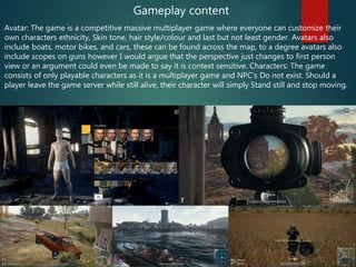 Avatar: The game is a competitive massive multiplayer game where everyone can customize their
own characters ethnicity, Skin tone, hair style/colour and last but not least gender. Avatars also
include boats, motor bikes, and cars, these can be found across the map, to a degree avatars also
include scopes on guns however I would argue that the perspective just changes to first person
view or an argument could even be made to say it is context sensitive. Characters: The game
consists of only playable characters as it is a multiplayer game and NPC’s Do not exist. Should a
player leave the game server while still alive, their character will simply Stand still and stop moving.
Gameplay content
 