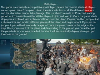Multiplayer
This game is exclusively a competitive multiplayer, before the combat starts all players
are on ‘spawn island’ on spawn island there is a selection of all the different weapons
and the characters cannot take damage. This is a short 1 minute to 45 second waiting
period which is used to wait for all the players to join and load in. Once the game starts
all players are placed into a plane and flown over the island. Players can then jump out at
a chosen time and land in different places of the island and begin to loot. If you do not
jump out, you will automatically be ejected once the plane comes to the edge of the
map. Once you are out of the plane and descending to the ground you can either pull
the parachute in your own time but the shoot will automatically deploy when you get
too close to the ground.
 