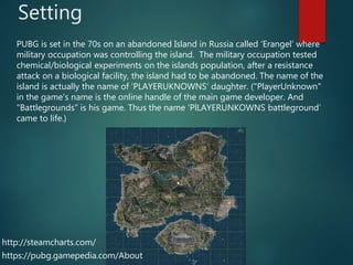 Setting
PUBG is set in the 70s on an abandoned Island in Russia called ‘Erangel’ where
military occupation was controlling the island. The military occupation tested
chemical/biological experiments on the islands population, after a resistance
attack on a biological facility, the island had to be abandoned. The name of the
island is actually the name of ‘PLAYERUKNOWNS’ daughter. ("PlayerUnknown"
in the game's name is the online handle of the main game developer. And
"Battlegrounds" is his game. Thus the name ‘PlLAYERUNKOWNS battleground’
came to life.)
https://pubg.gamepedia.com/About
http://steamcharts.com/
 