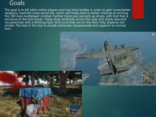 Goals
The goal is to kill other online players and loot their bodies in order to gain more/better
weapons, med-kits body armor etc. which will finally lead to better chances at winning
the 100 man multiplayer combat. Further more you can pick up drops, with loot that is
exclusive to the loot boxes. These drop randomly across the map and slowly descend
via parachute with a blinking light. And once they are on the floor they disperse red
smoke. The loot in this box is usually extremely overpowered and superior to normal
loot.
 
