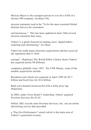 Marissa Mayer is the youngest person to ever be a CEO of a
fortune 500 company. (Leahey) The
mission statement used to be “To be the most essential Global
Internet Service for consumers
and businesses.” This has been updated in their 24th revised
mission statement that states
Yahoo! is a guide focused on making users’ digital habits
inspiring and entertaining.” (Le Ray)
Yahoo has made many notorious acquisitions and has received
the reputation that it “kills
startups”. (Pepitone) The World Public Library shows Yahoo!
has acquired nearly 90 different
companies globally since 1997. Per CNN Money, some of the
notable acquisitions include
Broadcast.com which was acquired in April 1999 for $5.7
billion and GeoCities for $3.6 billion.
Both were deemed unsuccessful with a hefty price tag
(Pepitone).
In 2003, under Terry Semel’s leadership, Yahoo! acquired
Overture Services for $1.63
billion. SEC records state Overture Services, Inc. was an online
advertising service that provided
a “Pay-For-Performance” search which is the main area of
Yahoo!’s generated revenue.
 
