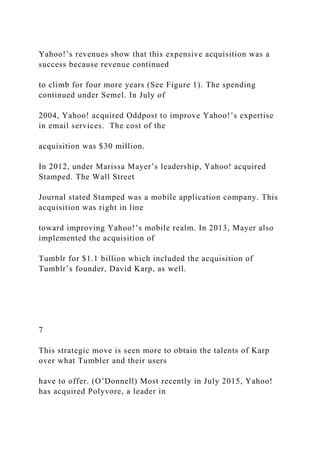 Yahoo!’s revenues show that this expensive acquisition was a
success because revenue continued
to climb for four more years (See Figure 1). The spending
continued under Semel. In July of
2004, Yahoo! acquired Oddpost to improve Yahoo!’s expertise
in email services. The cost of the
acquisition was $30 million.
In 2012, under Marissa Mayer’s leadership, Yahoo! acquired
Stamped. The Wall Street
Journal stated Stamped was a mobile application company. This
acquisition was right in line
toward improving Yahoo!’s mobile realm. In 2013, Mayer also
implemented the acquisition of
Tumblr for $1.1 billion which included the acquisition of
Tumblr’s founder, David Karp, as well.
7
This strategic move is seen more to obtain the talents of Karp
over what Tumbler and their users
have to offer. (O’Donnell) Most recently in July 2015, Yahoo!
has acquired Polyvore, a leader in
 