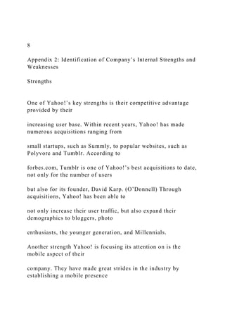 8
Appendix 2: Identification of Company’s Internal Strengths and
Weaknesses
Strengths
One of Yahoo!’s key strengths is their competitive advantage
provided by their
increasing user base. Within recent years, Yahoo! has made
numerous acquisitions ranging from
small startups, such as Summly, to popular websites, such as
Polyvore and Tumblr. According to
forbes.com, Tumblr is one of Yahoo!’s best acquisitions to date,
not only for the number of users
but also for its founder, David Karp. (O’Donnell) Through
acquisitions, Yahoo! has been able to
not only increase their user traffic, but also expand their
demographics to bloggers, photo
enthusiasts, the younger generation, and Millennials.
Another strength Yahoo! is focusing its attention on is the
mobile aspect of their
company. They have made great strides in the industry by
establishing a mobile presence
 