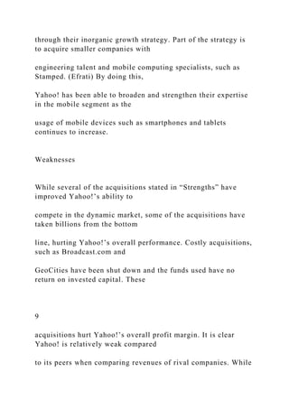 through their inorganic growth strategy. Part of the strategy is
to acquire smaller companies with
engineering talent and mobile computing specialists, such as
Stamped. (Efrati) By doing this,
Yahoo! has been able to broaden and strengthen their expertise
in the mobile segment as the
usage of mobile devices such as smartphones and tablets
continues to increase.
Weaknesses
While several of the acquisitions stated in “Strengths” have
improved Yahoo!’s ability to
compete in the dynamic market, some of the acquisitions have
taken billions from the bottom
line, hurting Yahoo!’s overall performance. Costly acquisitions,
such as Broadcast.com and
GeoCities have been shut down and the funds used have no
return on invested capital. These
9
acquisitions hurt Yahoo!’s overall profit margin. It is clear
Yahoo! is relatively weak compared
to its peers when comparing revenues of rival companies. While
 