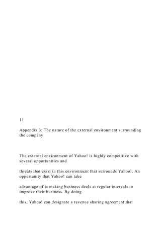 11
Appendix 3: The nature of the external environment surrounding
the company
The external environment of Yahoo! is highly competitive with
several opportunities and
threats that exist in this environment that surrounds Yahoo!. An
opportunity that Yahoo! can take
advantage of is making business deals at regular intervals to
improve their business. By doing
this, Yahoo! can designate a revenue sharing agreement that
 