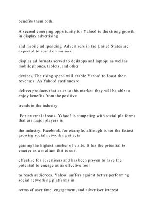 benefits them both.
A second emerging opportunity for Yahoo! is the strong growth
in display advertising
and mobile ad spending. Advertisers in the United States are
expected to spend on various
display ad formats served to desktops and laptops as well as
mobile phones, tablets, and other
devices. The rising spend will enable Yahoo! to boost their
revenues. As Yahoo! continues to
deliver products that cater to this market, they will be able to
enjoy benefits from the positive
trends in the industry.
For external threats, Yahoo! is competing with social platforms
that are major players in
the industry. Facebook, for example, although is not the fastest
growing social networking site, is
gaining the highest number of visits. It has the potential to
emerge as a medium that is cost
effective for advertisers and has been proven to have the
potential to emerge as an effective tool
to reach audiences. Yahoo! suffers against better-performing
social networking platforms in
terms of user time, engagement, and advertiser interest.
 