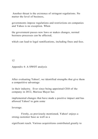 Another threat is the existence of stringent regulations. No
matter the level of business,
governments impose regulations and restrictions on companies
and Yahoo is no exception. When
the government passes new laws or makes changes, normal
business processes can be affected,
which can lead to legal ramifications, including fines and fees.
12
Appendix 4: A SWOT analysis
After evaluating Yahoo!, we identified strengths that give them
a competitive advantage
in their industry. Ever since being appointed CEO of the
company in 2012, Marissa Mayer has
implemented changes that have made a positive impact and has
allowed Yahoo! to gain some
leverage.
Firstly, as previously mentioned, Yahoo! enjoys a
strong customer base as well as a
significant reach. Various acquisitions contributed greatly to
 
