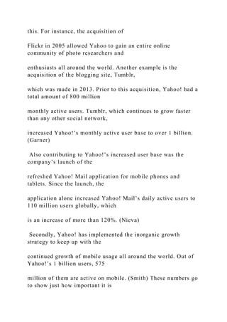 this. For instance, the acquisition of
Flickr in 2005 allowed Yahoo to gain an entire online
community of photo researchers and
enthusiasts all around the world. Another example is the
acquisition of the blogging site, Tumblr,
which was made in 2013. Prior to this acquisition, Yahoo! had a
total amount of 800 million
monthly active users. Tumblr, which continues to grow faster
than any other social network,
increased Yahoo!’s monthly active user base to over 1 billion.
(Garner)
Also contributing to Yahoo!’s increased user base was the
company’s launch of the
refreshed Yahoo! Mail application for mobile phones and
tablets. Since the launch, the
application alone increased Yahoo! Mail’s daily active users to
110 million users globally, which
is an increase of more than 120%. (Nieva)
Secondly, Yahoo! has implemented the inorganic growth
strategy to keep up with the
continued growth of mobile usage all around the world. Out of
Yahoo!’s 1 billion users, 575
million of them are active on mobile. (Smith) These numbers go
to show just how important it is
 