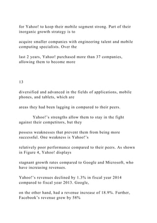 for Yahoo! to keep their mobile segment strong. Part of their
inorganic growth strategy is to
acquire smaller companies with engineering talent and mobile
computing specialists. Over the
last 2 years, Yahoo! purchased more than 37 companies,
allowing them to become more
13
diversified and advanced in the fields of applications, mobile
phones, and tablets, which are
areas they had been lagging in compared to their peers.
Yahoo!’s strengths allow them to stay in the fight
against their competitors, but they
possess weaknesses that prevent them from being more
successful. One weakness is Yahoo!’s
relatively poor performance compared to their peers. As shown
in Figure 4, Yahoo! displays
stagnant growth rates compared to Google and Microsoft, who
have increasing revenues.
Yahoo!’s revenues declined by 1.3% in fiscal year 2014
compared to fiscal year 2013. Google,
on the other hand, had a revenue increase of 18.9%. Further,
Facebook’s revenue grew by 58%
 