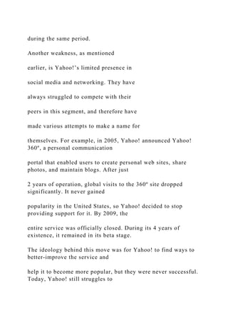 during the same period.
Another weakness, as mentioned
earlier, is Yahoo!’s limited presence in
social media and networking. They have
always struggled to compete with their
peers in this segment, and therefore have
made various attempts to make a name for
themselves. For example, in 2005, Yahoo! announced Yahoo!
360º, a personal communication
portal that enabled users to create personal web sites, share
photos, and maintain blogs. After just
2 years of operation, global visits to the 360º site dropped
significantly. It never gained
popularity in the United States, so Yahoo! decided to stop
providing support for it. By 2009, the
entire service was officially closed. During its 4 years of
existence, it remained in its beta stage.
The ideology behind this move was for Yahoo! to find ways to
better-improve the service and
help it to become more popular, but they were never successful.
Today, Yahoo! still struggles to
 