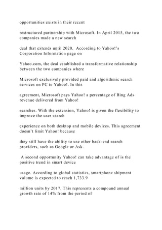 opportunities exists in their recent
restructured partnership with Microsoft. In April 2015, the two
companies made a new search
deal that extends until 2020. According to Yahoo!’s
Corporation Information page on
Yahoo.com, the deal established a transformative relationship
between the two companies where
Microsoft exclusively provided paid and algorithmic search
services on PC to Yahoo!. In this
agreement, Microsoft pays Yahoo! a percentage of Bing Ads
revenue delivered from Yahoo!
searches. With the extension, Yahoo! is given the flexibility to
improve the user search
experience on both desktop and mobile devices. This agreement
doesn’t limit Yahoo! because
they still have the ability to use other back-end search
providers, such as Google or Ask.
A second opportunity Yahoo! can take advantage of is the
positive trend in smart device
usage. According to global statistics, smartphone shipment
volume is expected to reach 1,733.9
million units by 2017. This represents a compound annual
growth rate of 14% from the period of
 